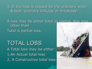 3. If the loss is caused by the ordinary wear
  & tear, ordinary leakage or breakage.

A loss may be either total or partial. Any loss
  other than
Total is partial loss.


TOTAL LOSS
A Total loss may be either :-
1.An Actual total loss
2. A Constructive total loss.
 