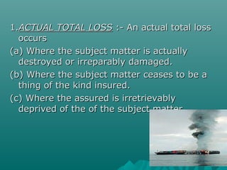 1.ACTUAL TOTAL LOSS :- An actual total loss
  occurs
(a) Where the subject matter is actually
  destroyed or irreparably damaged.
(b) Where the subject matter ceases to be a
  thing of the kind insured.
(c) Where the assured is irretrievably
  deprived of the of the subject matter.
 