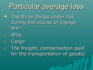 Particular average loss
    The three things under risk
     during the course of voyage
     are:-
1.   Ship.
2.   Cargo
3.   The freight( compensation paid
     for the transportation of goods)
 
