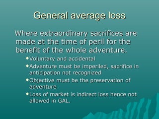 General average loss
Where extraordinary sacrifices are
made at the time of peril for the
benefit of the whole adventure.
    Voluntary  and accidental
    Adventure must be imperiled, sacrifice in
     anticipation not recognized
    Objective must be the preservation of
     adventure
    Loss of market is indirect loss hence not
     allowed in GAL.
 
