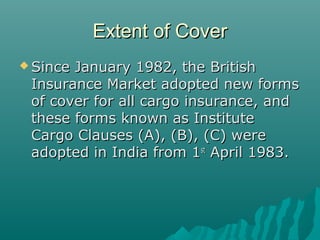 Extent of Cover
 SinceJanuary 1982, the British
 Insurance Market adopted new forms
 of cover for all cargo insurance, and
 these forms known as Institute
 Cargo Clauses (A), (B), (C) were
 adopted in India from 1st April 1983.
 
