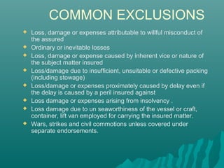 COMMON EXCLUSIONS
   Loss, damage or expenses attributable to willful misconduct of
    the assured
   Ordinary or inevitable losses
   Loss, damage or expense caused by inherent vice or nature of
    the subject matter insured
   Loss/damage due to insufficient, unsuitable or defective packing
    (including stowage)
   Loss/damage or expenses proximately caused by delay even if
    the delay is caused by a peril insured against
   Loss damage or expenses arising from insolvency .
   Loss damage due to un seaworthiness of the vessel or craft,
    container, lift van employed for carrying the insured matter.
   Wars, strikes and civil commotions unless covered under
    separate endorsements.
 