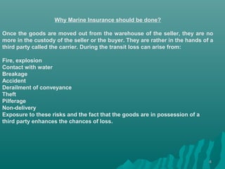 Why Marine Insurance should be done?

Once the goods are moved out from the warehouse of the seller, they are no
more in the custody of the seller or the buyer. They are rather in the hands of a
third party called the carrier. During the transit loss can arise from:

Fire, explosion
Contact with water
Breakage
Accident
Derailment of conveyance
Theft
Pilferage
Non-delivery
Exposure to these risks and the fact that the goods are in possession of a
third party enhances the chances of loss.




                                                                               4
 