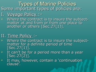 Types of Marine Policies
Some important types of policies are:
I. Voyage Policy :-
   Where the contract is to insure the subject-
    matter at and from or from one place to
    another or others [Sec.27(1)].

II. Time Policy :-
   Where the contract is to insure the subject-
    matter for a definite period of time
    [Sec.27(1)].
   It can’t be for a period more than a year
    [Sec.27(2)].
   It may, however, contain a ‘continuation
    clause’.
 