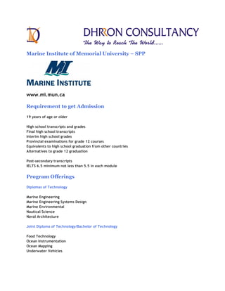 Marine Institute of Memorial University – SPP




www.mi.mun.ca

Requirement to get Admission

19 years of age or older

High school transcripts and grades
Final high school transcripts
Interim high school grades
Provincial examinations for grade 12 courses
Equivalents to high school graduation from other countries
Alternatives to grade 12 graduation

Post-secondary transcripts
IELTS 6.5 minimum not less than 5.5 in each module


Program Offerings

Diplomas of Technology

Marine Engineering
Marine Engineering Systems Design
Marine Environmental
Nautical Science
Naval Architecture

Joint Diploma of Technology/Bachelor of Technology

Food Technology
Ocean Instrumentation
Ocean Mapping
Underwater Vehicles
 