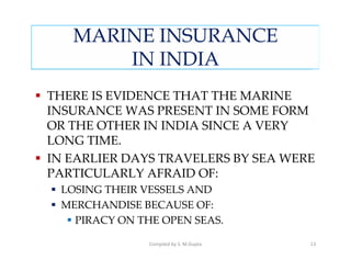 MARINE INSURANCE
       IN INDIA
THERE IS EVIDENCE THAT THE MARINE
INSURANCE WAS PRESENT IN SOME FORM
OR THE OTHER IN INDIA SINCE A VERY
LONG TIME.
IN EARLIER DAYS TRAVELERS BY SEA WERE
PARTICULARLY AFRAID OF:
 LOSING THEIR VESSELS AND
 MERCHANDISE BECAUSE OF:
   PIRACY ON THE OPEN SEAS.

               Compiled by S. M.Gupta   13
 
