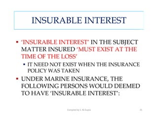 INSURABLE INTEREST

‘INSURABLE INTEREST’ IN THE SUBJECT
MATTER INSURED ‘MUST EXIST AT THE
TIME OF THE LOSS’
 IT NEED NOT EXIST WHEN THE INSURANCE
 POLICY WAS TAKEN
UNDER MARINE INSURANCE, THE
FOLLOWING PERSONS WOULD DEEMED
TO HAVE ‘INSURABLE INTEREST’:

             Compiled by S. M.Gupta   25
 