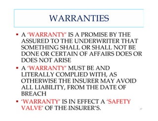 WARRANTIES
A ‘WARRANTY’ IS A PROMISE BY THE
ASSURED TO THE UNDERWRITER THAT
SOMETHING SHALL OR SHALL NOT BE
DONE OR CERTAIN OF AFFAIRS DOES OR
DOES NOT ARISE
A ‘WARRANTY’ MUST BE AND
LITERALLY COMPLIED WITH, AS
OTHERWISE THE INSURER MAY AVOID
ALL LIABILITY, FROM THE DATE OF
BREACH
‘WARRANTY’ IS IN EFFECT A ‘SAFETY
VALVE’ OF THE INSURER’S.
            Compiled by S. M.Gupta   27
 