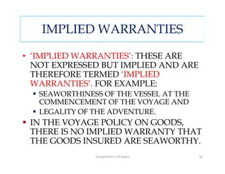 IMPLIED WARRANTIES

• ‘IMPLIED WARRANTIES’: THESE ARE
  NOT EXPRESSED BUT IMPLIED AND ARE
  THEREFORE TERMED ‘IMPLIED
  WARRANTIES’. FOR EXAMPLE:
   SEAWORTHINESS OF THE VESSEL AT THE
   COMMENCEMENT OF THE VOYAGE AND
   LEGALITY OF THE ADVENTURE.
 IN THE VOYAGE POLICY ON GOODS,
 THERE IS NO IMPLIED WARRANTY THAT
 THE GOODS INSURED ARE SEAWORTHY.
               Compiled by S. M.Gupta   30
 