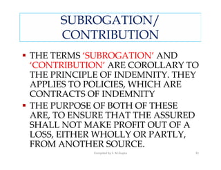 SUBROGATION/
     CONTRIBUTION
THE TERMS ‘SUBROGATION’ AND
‘CONTRIBUTION’ ARE COROLLARY TO
THE PRINCIPLE OF INDEMNITY. THEY
APPLIES TO POLICIES, WHICH ARE
CONTRACTS OF INDEMNITY
THE PURPOSE OF BOTH OF THESE
ARE, TO ENSURE THAT THE ASSURED
SHALL NOT MAKE PROFIT OUT OF A
LOSS, EITHER WHOLLY OR PARTLY,
FROM ANOTHER SOURCE.
            Compiled by S. M.Gupta   31
 