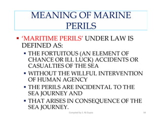 MEANING OF MARINE
       PERILS
‘MARITIME PERILS’ UNDER LAW IS
DEFINED AS:
 THE FORTUITOUS (AN ELEMENT OF
 CHANCE OR ILL LUCK) ACCIDENTS OR
 CASUALTIES OF THE SEA
 WITHOUT THE WILLFUL INTERVENTION
 OF HUMAN AGENCY
 THE PERILS ARE INCIDENTAL TO THE
 SEA JOURNEY AND
 THAT ARISES IN CONSEQUENCE OF THE
 SEA JOURNEY.
            Compiled by S. M.Gupta   34
 