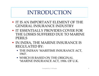 INTRODUCTION
IT IS AN IMPORTANT ELEMENT OF THE
GENERAL INSURANCE INDUSTRY
IT ESSENTIALLY PROVIDES COVER FOR
THE LOSSES SUFFERED DUE TO MARINE
PERILS
IN INDIA, THE MARINE INSURANCE IS
REGULATED BY:
 THE INDIAN ‘MARITIME INSURANCE ACT,
 1963’.
 WHICH IS BASED ON THE ORIGINAL
 ‘MARINE INSURANCE ACT, 1906. OF U.K.

              Compiled by S. M.Gupta    4
 