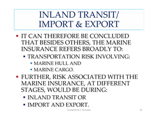 INLAND TRANSIT/
    IMPORT & EXPORT
IT CAN THEREFORE BE CONCLUDED
THAT BESIDES OTHERS, THE MARINE
INSURANCE REFERS BROADLY TO:
 TRANSPORTATION RISK INVOLVING:
   MARINE HULL AND
   MARINE CARGO.
FURTHER, RISK ASSOCIATED WITH THE
MARINE INSURANCE, AT DIFFERENT
STAGES, WOULD BE DURING:
 INLAND TRANSIT OR
 IMPORT AND EXPORT.
             Compiled by S. M.Gupta   42
 