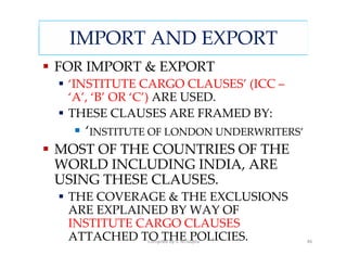 IMPORT AND EXPORT
FOR IMPORT & EXPORT
  ‘INSTITUTE CARGO CLAUSES’ (ICC –
  ‘A’, ‘B’ OR ‘C’) ARE USED.
  THESE CLAUSES ARE FRAMED BY:
    ‘INSTITUTE OF LONDON UNDERWRITERS’
MOST OF THE COUNTRIES OF THE
WORLD INCLUDING INDIA, ARE
USING THESE CLAUSES.
  THE COVERAGE & THE EXCLUSIONS
  ARE EXPLAINED BY WAY OF
  INSTITUTE CARGO CLAUSES
  ATTACHED TO THE POLICIES.
             Compiled by S. M.Gupta      46
 