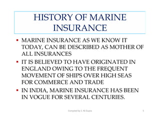 HISTORY OF MARINE
       INSURANCE
MARINE INSURANCE AS WE KNOW IT
TODAY, CAN BE DESCRIBED AS MOTHER OF
ALL INSURANCES
IT IS BELIEVED TO HAVE ORIGINATED IN
ENGLAND OWING TO THE FREQUENT
MOVEMENT OF SHIPS OVER HIGH SEAS
FOR COMMERCE AND TRADE
IN INDIA, MARINE INSURANCE HAS BEEN
IN VOGUE FOR SEVERAL CENTURIES.

             Compiled by S. M.Gupta   5
 