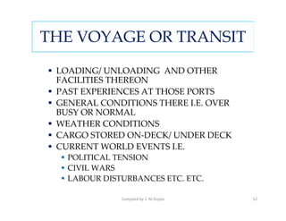 THE VOYAGE OR TRANSIT
 LOADING/ UNLOADING AND OTHER
 FACILITIES THEREON
 PAST EXPERIENCES AT THOSE PORTS
 GENERAL CONDITIONS THERE I.E. OVER
 BUSY OR NORMAL
 WEATHER CONDITIONS
 CARGO STORED ON-DECK/ UNDER DECK
 CURRENT WORLD EVENTS I.E.
   POLITICAL TENSION
   CIVIL WARS
   LABOUR DISTURBANCES ETC. ETC.

              Compiled by S. M.Gupta   52
 