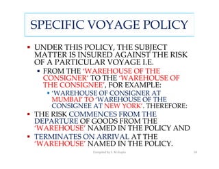 SPECIFIC VOYAGE POLICY
UNDER THIS POLICY, THE SUBJECT
MATTER IS INSURED AGAINST THE RISK
OF A PARTICULAR VOYAGE I.E.
 FROM THE ‘WAREHOUSE OF THE
 CONSIGNER’ TO THE ‘WAREHOUSE OF
 THE CONSIGNEE’, FOR EXAMPLE:
   ‘WAREHOUSE OF CONSIGNER AT
   MUMBAI’ TO ‘WAREHOUSE OF THE
   CONSIGNEE AT NEW YORK’. THEREFORE:
THE RISK COMMENCES FROM THE
DEPARTURE OF GOODS FROM THE
‘WAREHOUSE’ NAMED IN THE POLICY AND
TERMINATES ON ARRIVAL AT THE
‘WAREHOUSE’ NAMED IN THE POLICY.
             Compiled by S. M.Gupta     54
 