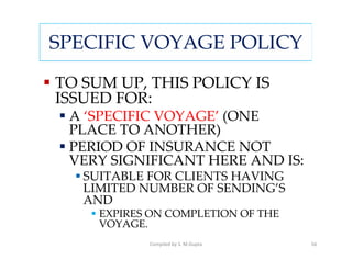 SPECIFIC VOYAGE POLICY

TO SUM UP, THIS POLICY IS
ISSUED FOR:
 A ‘SPECIFIC VOYAGE’ (ONE
 PLACE TO ANOTHER)
 PERIOD OF INSURANCE NOT
 VERY SIGNIFICANT HERE AND IS:
   SUITABLE FOR CLIENTS HAVING
   LIMITED NUMBER OF SENDING’S
   AND
     EXPIRES ON COMPLETION OF THE
     VOYAGE.
            Compiled by S. M.Gupta   56
 