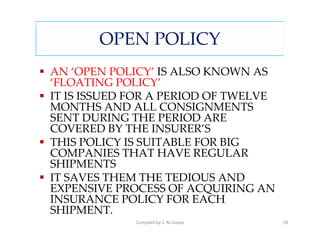 OPEN POLICY
AN ‘OPEN POLICY’ IS ALSO KNOWN AS
‘FLOATING POLICY’
IT IS ISSUED FOR A PERIOD OF TWELVE
MONTHS AND ALL CONSIGNMENTS
SENT DURING THE PERIOD ARE
COVERED BY THE INSURER’S
THIS POLICY IS SUITABLE FOR BIG
COMPANIES THAT HAVE REGULAR
SHIPMENTS
IT SAVES THEM THE TEDIOUS AND
EXPENSIVE PROCESS OF ACQUIRING AN
INSURANCE POLICY FOR EACH
SHIPMENT.
             Compiled by S. M.Gupta   58
 