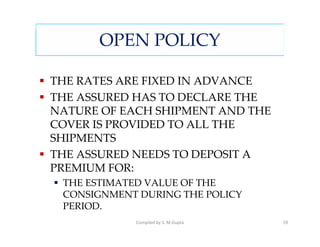 OPEN POLICY

THE RATES ARE FIXED IN ADVANCE
THE ASSURED HAS TO DECLARE THE
NATURE OF EACH SHIPMENT AND THE
COVER IS PROVIDED TO ALL THE
SHIPMENTS
THE ASSURED NEEDS TO DEPOSIT A
PREMIUM FOR:
 THE ESTIMATED VALUE OF THE
 CONSIGNMENT DURING THE POLICY
 PERIOD.
            Compiled by S. M.Gupta   59
 