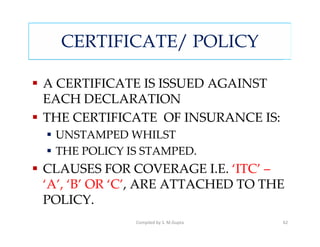 CERTIFICATE/ POLICY

A CERTIFICATE IS ISSUED AGAINST
EACH DECLARATION
THE CERTIFICATE OF INSURANCE IS:
 UNSTAMPED WHILST
 THE POLICY IS STAMPED.
CLAUSES FOR COVERAGE I.E. ‘ITC’ –
‘A’, ‘B’ OR ‘C’, ARE ATTACHED TO THE
POLICY.
             Compiled by S. M.Gupta   62
 
