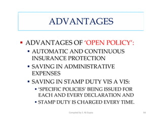 ADVANTAGES

ADVANTAGES OF ‘OPEN POLICY’:
 AUTOMATIC AND CONTINUOUS
 INSURANCE PROTECTION
 SAVING IN ADMINISTRATIVE
 EXPENSES
 SAVING IN STAMP DUTY VIS A VIS:
   ‘SPECIFIC POLICIES’ BEING ISSUED FOR
   EACH AND EVERY DECLARATION AND
   STAMP DUTY IS CHARGED EVERY TIME.
              Compiled by S. M.Gupta      64
 
