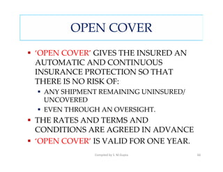 OPEN COVER
‘OPEN COVER’ GIVES THE INSURED AN
AUTOMATIC AND CONTINUOUS
INSURANCE PROTECTION SO THAT
THERE IS NO RISK OF:
 ANY SHIPMENT REMAINING UNINSURED/
 UNCOVERED
 EVEN THROUGH AN OVERSIGHT.
THE RATES AND TERMS AND
CONDITIONS ARE AGREED IN ADVANCE
‘OPEN COVER’ IS VALID FOR ONE YEAR.
             Compiled by S. M.Gupta   66
 