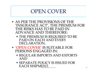 OPEN COVER
AS PER THE PROVISIONS OF THE
‘INSURANCE ACT’, THE PREMIUM FOR
THE RISKS HAS TO BE PAID IN
ADVANCE AND THEREFORE:
 THE PREMIUM IS REQUIRED TO BE
 PAID ON EACH AND EVERY
 DECLARATION.
‘OPEN COVER’ IS SUITABLE FOR
PERSONS ENGAGED IN:
 REGULAR IMPORTS AND EXPORTS
 AND
 SEPARATE POLICY IS ISSUED FOR
 EACH SHIPMENT.S. M.Gupta
            Compiled by            68
 