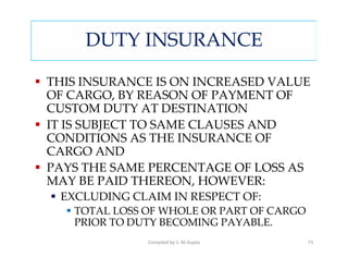 DUTY INSURANCE

THIS INSURANCE IS ON INCREASED VALUE
OF CARGO, BY REASON OF PAYMENT OF
CUSTOM DUTY AT DESTINATION
IT IS SUBJECT TO SAME CLAUSES AND
CONDITIONS AS THE INSURANCE OF
CARGO AND
PAYS THE SAME PERCENTAGE OF LOSS AS
MAY BE PAID THEREON, HOWEVER:
 EXCLUDING CLAIM IN RESPECT OF:
   TOTAL LOSS OF WHOLE OR PART OF CARGO
   PRIOR TO DUTY BECOMING PAYABLE.
              Compiled by S. M.Gupta      73
 