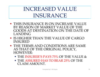 INCREASED VALUE
       INSURANCE
THIS INSURANCE IS ON INCREASE VALUE
BY REASON OF MARKET VALUE OF THE
GOODS AT DESTINATION ON THE DATE OF
LANDING
IS HIGHER THAN THE VALUE OF CARGO
INSURED
THE TERMS AND CONDITIONS ARE SAME
AS THAT OF THE ORIGINAL POLICY,
HOWEVER:
 THE INSURER’S PAYS 75% OF THE VALUE &
 THE ASSURED HAS TO BEAR 25% OF THE
 CLAIM AMOUNT.
              Compiled by S. M.Gupta     74
 