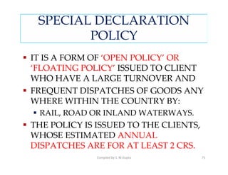 SPECIAL DECLARATION
        POLICY
IT IS A FORM OF ‘OPEN POLICY’ OR
‘FLOATING POLICY’ ISSUED TO CLIENT
WHO HAVE A LARGE TURNOVER AND
FREQUENT DISPATCHES OF GOODS ANY
WHERE WITHIN THE COUNTRY BY:
 RAIL, ROAD OR INLAND WATERWAYS.
THE POLICY IS ISSUED TO THE CLIENTS,
WHOSE ESTIMATED ANNUAL
DISPATCHES ARE FOR AT LEAST 2 CRS.
              Compiled by S. M.Gupta   75
 