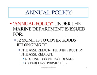 ANNUAL POLICY

‘ANNUAL POLICY’ UNDER THE
MARINE DEPARTMENT IS ISSUED
FOR:
 12 MONTHS TO COVER GOODS
 BELONGING TO:
  THE ASSURED OR HELD IN TRUST BY
  THE ASSURED BUT:
    NOT UNDER CONTRACT OF SALE
    OR PURCHASE PROVIDED…..
            Compiled by S. M.Gupta   76
 