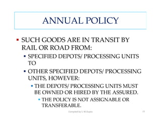 ANNUAL POLICY

SUCH GOODS ARE IN TRANSIT BY
RAIL OR ROAD FROM:
 SPECIFIED DEPOTS/ PROCESSING UNITS
 TO
 OTHER SPECIFIED DEPOTS/ PROCESSING
 UNITS, HOWEVER:
   THE DEPOTS/ PROCESSING UNITS MUST
   BE OWNED OR HIRED BY THE ASSURED.
     THE POLICY IS NOT ASSIGNABLE OR
     TRANSFERABLE.
              Compiled by S. M.Gupta   77
 