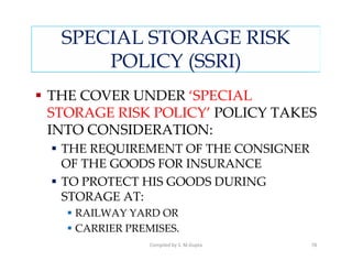 SPECIAL STORAGE RISK
     POLICY (SSRI)
THE COVER UNDER ‘SPECIAL
STORAGE RISK POLICY’ POLICY TAKES
INTO CONSIDERATION:
 THE REQUIREMENT OF THE CONSIGNER
 OF THE GOODS FOR INSURANCE
 TO PROTECT HIS GOODS DURING
 STORAGE AT:
   RAILWAY YARD OR
   CARRIER PREMISES.
               Compiled by S. M.Gupta   78
 