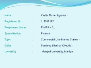 Name : Kavita Murari Agrawal
Registered No : 112512172
Programme Name : E-MBA – 3
Specialization : Finance
Topic : Commercial Line Marine Claims
Guide : Sandeep Liladhar Chopde
University : Manipal University, Manipal
 