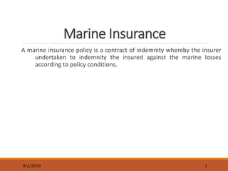 Marine Insurance
A marine insurance policy is a contract of indemnity whereby the insurer
undertaken to indemnity the insured against the marine losses
according to policy conditions.
9/2/2019 1
 