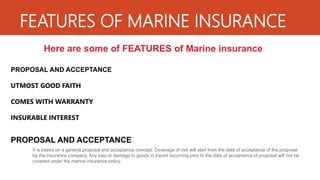 FEATURES OF MARINE INSURANCE
Here are some of FEATURES of Marine insurance
PROPOSAL AND ACCEPTANCE
UTMOST GOOD FAITH
COMES WITH WARRANTY
INSURABLE INTEREST
PROPOSAL AND ACCEPTANCE
It is based on a general proposal and acceptance concept. Coverage of risk will start from the date of acceptance of the proposal
by the insurance company. Any loss or damage to goods in transit occurring prior to the date of acceptance of proposal will not be
covered under the marine insurance policy.
 