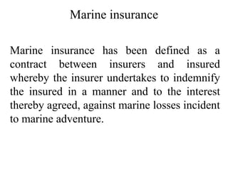 Marine insurance
Marine insurance has been defined as a
contract between insurers and insured
whereby the insurer undertakes to indemnify
the insured in a manner and to the interest
thereby agreed, against marine losses incident
to marine adventure.
 