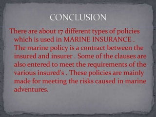There are about 17 different types of policies
which is used in MARINE INSURANCE .
The marine policy is a contract between the
insured and insurer . Some of the clauses are
also entered to meet the requirements of the
various insured's . These policies are mainly
made for meeting the risks caused in marine
adventures.
 