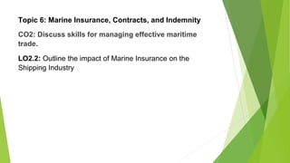 Topic 6: Marine Insurance, Contracts, and Indemnity
CO2: Discuss skills for managing effective maritime
trade.
LO2.2: Outline the impact of Marine Insurance on the
Shipping Industry
 