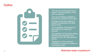 Outline
12
• The new pre-contractual duty to
make a “fair presentation of the
risk” to insurers.
• The new remedies available to
insurers for a breach of this duty.
• Changes to the law relating to
breach of warranties and other
policy terms.
• The availability of damages for
late payment of claims by
insurers.
• The definition of fraudulent claims
following the Supreme Court
decision in the “DC Merwestone”
(2016).
• Clarification of the remedies
available to Insurers in respect of
a fraudulent claim.
 