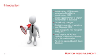 Introduction
13
• Insurance Act 2015 replaces
large parts of the Marine
Insurance Act 1906
• Single biggest change to English
insurance law in 300 years
• Far reaching changes
• Applies to new risks or variations
post 12 August 2016
• More changes for new risks post
4 May 2017
• Many parts of the Act are
“optional” but limited contracting
out in the marine market
• As yet, no reported English Court
decisions
 