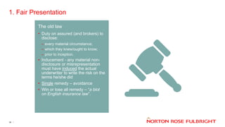 1. Fair Presentation
14
The old law
• Duty on assured (and brokers) to
disclose:
– every material circumstance;
– which they knew/ought to know;
– prior to inception.
• Inducement - any material non-
disclosure or misrepresentation
must have induced the actual
underwriter to write the risk on the
terms he/she did
• Single remedy – avoidance
• Win or lose all remedy – “a blot
on English insurance law”.
 