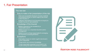 1. Fair Presentation
15
The new law
• Duty to make a fair presentation of the risk
• Clear and accessible disclosure of every material
circumstance known or which ought to be known
to the Insured; or
• Sufficient information to put Insurers on enquiry to
enable Insurers to ask questions
• Knowledge of the Insured
• Matters expected to be revealed by a
“reasonable search”
• Matters known to a corporate Insured’s senior
management
• Matters known to those responsible for arranging
the insurance (including Brokers)
• Exceptions
• Information known (or which ought to be known)
to the Underwriter
• Things which are common knowledge
• Things reasonably expected to be known to an
Insurer writing the class of business in question
 