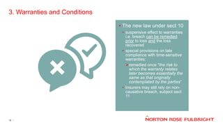 3. Warranties and Conditions
19
• The new law under sect 10
• suspensive effect to warranties
i.e. breach can be remedied
prior to loss and the loss
recovered
• special provisions on late
compliance with time-sensitive
warranties:
remedied once "the risk to
which the warranty relates
later becomes essentially the
same as that originally
contemplated by the parties“
• Insurers may still rely on non-
causative breach, subject sect
11
 