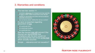 3. Warranties and conditions
20
• The new law: section 11
 considers relevance of a breach and may operate
to save a claim, which would fail on the old law
 applies to warranties and other terms/conditions
(possibly exclusions)
 but not terms which “define the risk as a whole”
• If a term is breached regarding
prevention of loss
 of a particular kind
 at a particular location
 at a particular time
• then the insured may still recover if the
insured can demonstrate that
compliance with the term would not
have reduced the risk of loss of the type
which actually occurred
• Simple … relevance and not causation?
 