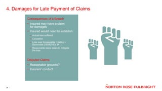 4. Damages for Late Payment of Claims
24
Consequences of a Breach
• Insured may have a claim
for damages
• Insured would need to establish:
– Actual loss suffered
– Causation
– Loss was foreseeable (Hadley v
Baxendale [1854] 9 Ex 341)
– Reasonable steps taken to mitigate
the loss
Disputed Claims
• Reasonable grounds?
• Insurers’ conduct
 