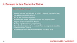 4. Damages for Late Payment of Claims
25
Claims Handling for insurers
• Assume handling of a claim will be subject to forensic examination later
• Update Insured/Broker regularly
• Act on new information promptly
• Maintain clear records of progress of claim and decisions taken
• Regular reviews/peer reviews of claims
• Manage adjusters and lawyers proactively
• Consider interim payments on account where coverage is confirmed but
quantum remains in issue
• Ensure settlement agreements/releases are sufficiently broad
 