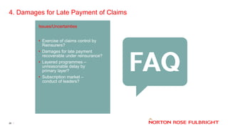 4. Damages for Late Payment of Claims
26
Issues/Uncertainties
• Exercise of claims control by
Reinsurers?
• Damages for late payment
recoverable under reinsurance?
• Layered programmes –
unreasonable delay by
primary layer?
• Subscription market –
conduct of leaders?
 
