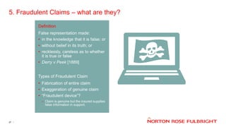 5. Fraudulent Claims – what are they?
27
Definition
False representation made:
• in the knowledge that it is false; or
• without belief in its truth; or
• recklessly, careless as to whether
it is true or false
• Derry v Peek [1889]
Types of Fraudulent Claim
• Fabrication of entire claim
• Exaggeration of genuine claim
• “Fraudulent device”?
– Claim is genuine but the insured supplies
false information in support.
 